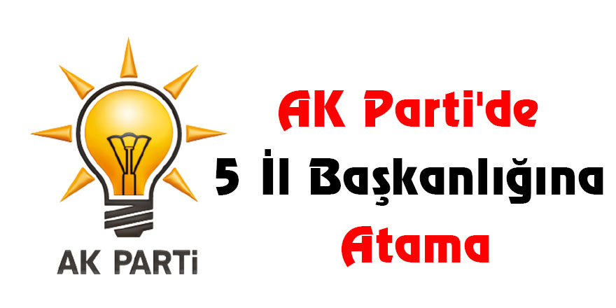 AK Parti'de 5 İl Başkanlığına Atama