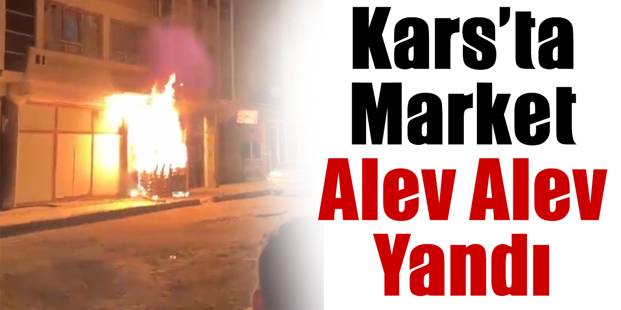 Kars’ta market alev alev yandı